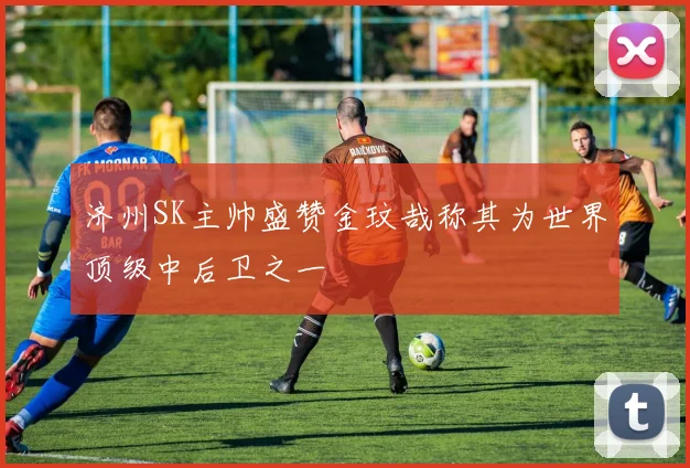 济州SK主帅盛赞金玟哉称其为世界顶级中后卫之一